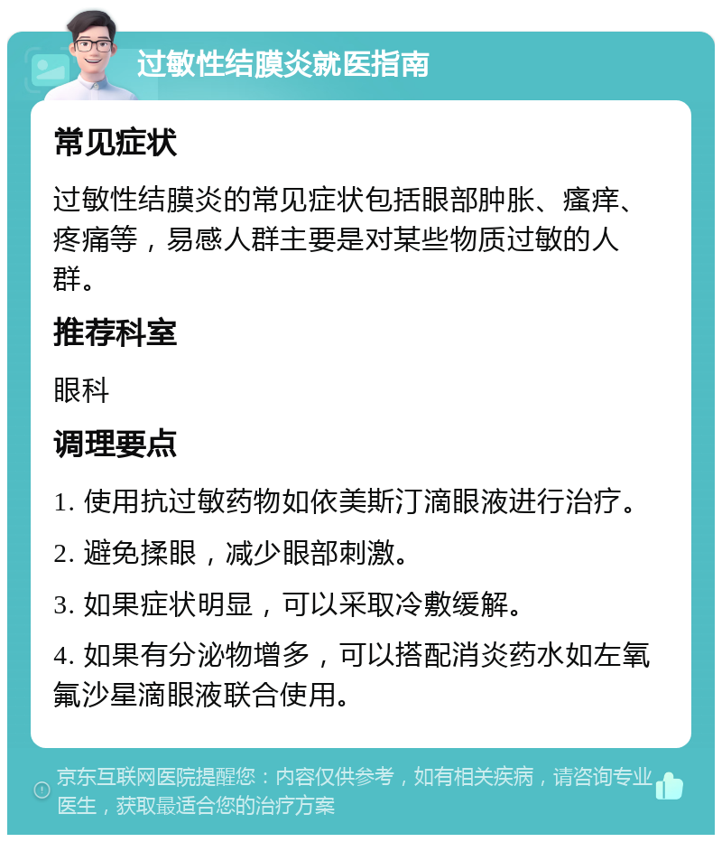 过敏性结膜炎就医指南 常见症状 过敏性结膜炎的常见症状包括眼部肿胀、瘙痒、疼痛等，易感人群主要是对某些物质过敏的人群。 推荐科室 眼科 调理要点 1. 使用抗过敏药物如依美斯汀滴眼液进行治疗。 2. 避免揉眼，减少眼部刺激。 3. 如果症状明显，可以采取冷敷缓解。 4. 如果有分泌物增多，可以搭配消炎药水如左氧氟沙星滴眼液联合使用。