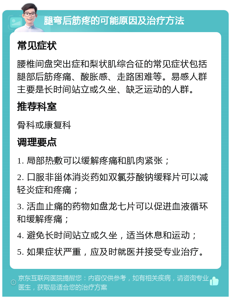 腿弯后筋疼的可能原因及治疗方法 常见症状 腰椎间盘突出症和梨状肌综合征的常见症状包括腿部后筋疼痛、酸胀感、走路困难等。易感人群主要是长时间站立或久坐、缺乏运动的人群。 推荐科室 骨科或康复科 调理要点 1. 局部热敷可以缓解疼痛和肌肉紧张； 2. 口服非甾体消炎药如双氯芬酸钠缓释片可以减轻炎症和疼痛； 3. 活血止痛的药物如盘龙七片可以促进血液循环和缓解疼痛； 4. 避免长时间站立或久坐，适当休息和运动； 5. 如果症状严重，应及时就医并接受专业治疗。