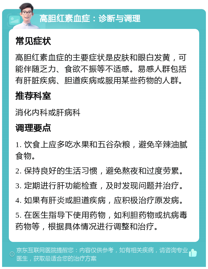 高胆红素血症：诊断与调理 常见症状 高胆红素血症的主要症状是皮肤和眼白发黄，可能伴随乏力、食欲不振等不适感。易感人群包括有肝脏疾病、胆道疾病或服用某些药物的人群。 推荐科室 消化内科或肝病科 调理要点 1. 饮食上应多吃水果和五谷杂粮，避免辛辣油腻食物。 2. 保持良好的生活习惯，避免熬夜和过度劳累。 3. 定期进行肝功能检查，及时发现问题并治疗。 4. 如果有肝炎或胆道疾病，应积极治疗原发病。 5. 在医生指导下使用药物，如利胆药物或抗病毒药物等，根据具体情况进行调整和治疗。