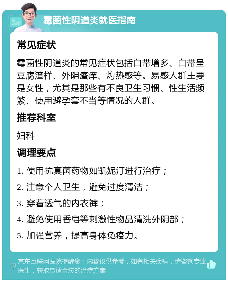 霉菌性阴道炎就医指南 常见症状 霉菌性阴道炎的常见症状包括白带增多、白带呈豆腐渣样、外阴瘙痒、灼热感等。易感人群主要是女性，尤其是那些有不良卫生习惯、性生活频繁、使用避孕套不当等情况的人群。 推荐科室 妇科 调理要点 1. 使用抗真菌药物如凯妮汀进行治疗； 2. 注意个人卫生，避免过度清洁； 3. 穿着透气的内衣裤； 4. 避免使用香皂等刺激性物品清洗外阴部； 5. 加强营养，提高身体免疫力。