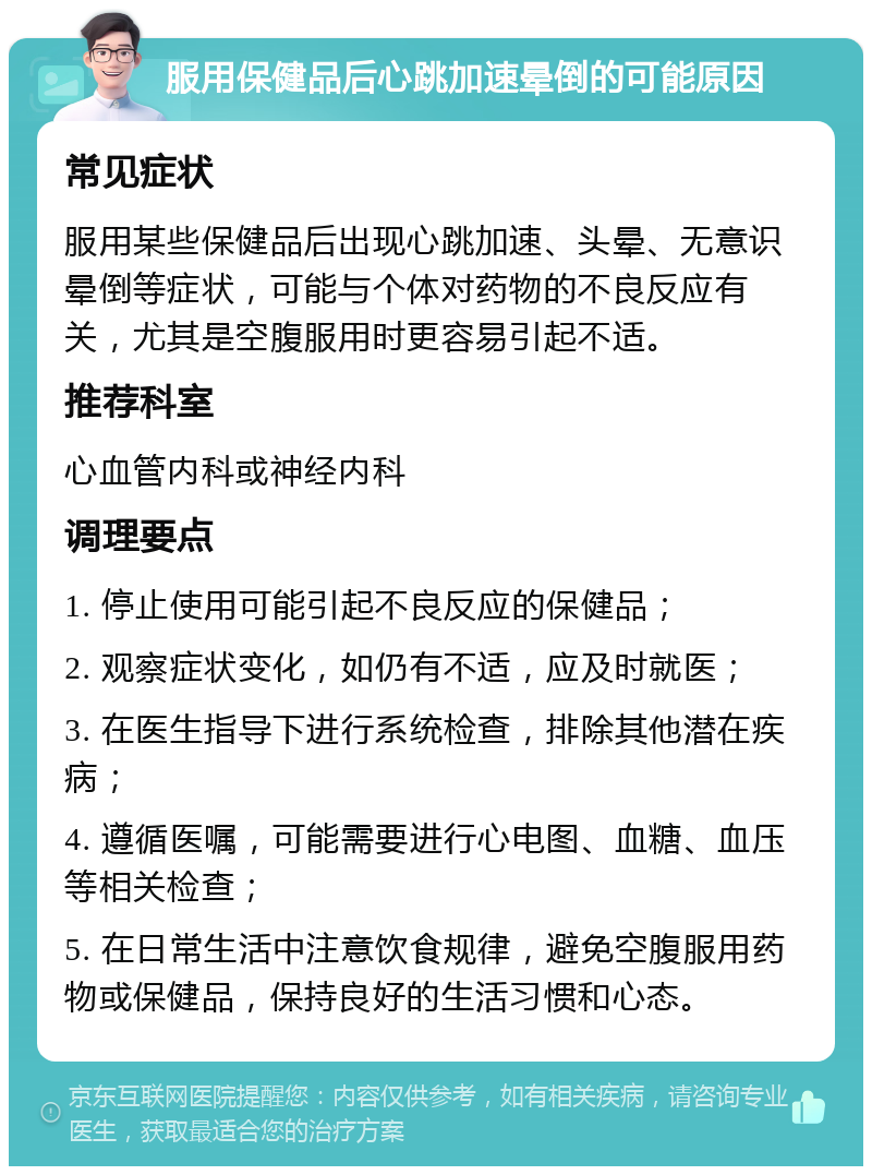 服用保健品后心跳加速晕倒的可能原因 常见症状 服用某些保健品后出现心跳加速、头晕、无意识晕倒等症状，可能与个体对药物的不良反应有关，尤其是空腹服用时更容易引起不适。 推荐科室 心血管内科或神经内科 调理要点 1. 停止使用可能引起不良反应的保健品； 2. 观察症状变化，如仍有不适，应及时就医； 3. 在医生指导下进行系统检查，排除其他潜在疾病； 4. 遵循医嘱，可能需要进行心电图、血糖、血压等相关检查； 5. 在日常生活中注意饮食规律，避免空腹服用药物或保健品，保持良好的生活习惯和心态。