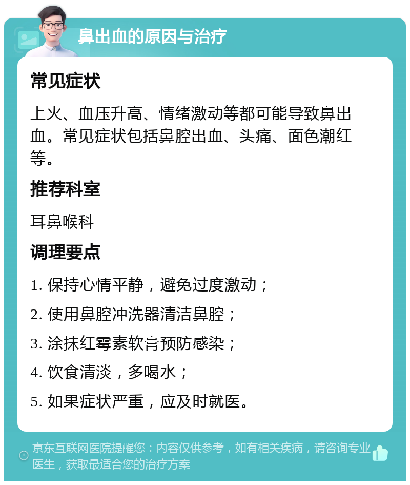 鼻出血的原因与治疗 常见症状 上火、血压升高、情绪激动等都可能导致鼻出血。常见症状包括鼻腔出血、头痛、面色潮红等。 推荐科室 耳鼻喉科 调理要点 1. 保持心情平静，避免过度激动； 2. 使用鼻腔冲洗器清洁鼻腔； 3. 涂抹红霉素软膏预防感染； 4. 饮食清淡，多喝水； 5. 如果症状严重，应及时就医。