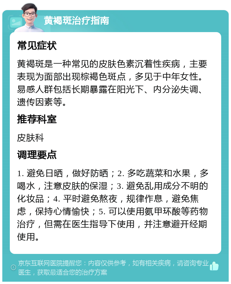 黄褐斑治疗指南 常见症状 黄褐斑是一种常见的皮肤色素沉着性疾病，主要表现为面部出现棕褐色斑点，多见于中年女性。易感人群包括长期暴露在阳光下、内分泌失调、遗传因素等。 推荐科室 皮肤科 调理要点 1. 避免日晒，做好防晒；2. 多吃蔬菜和水果，多喝水，注意皮肤的保湿；3. 避免乱用成分不明的化妆品；4. 平时避免熬夜，规律作息，避免焦虑，保持心情愉快；5. 可以使用氨甲环酸等药物治疗，但需在医生指导下使用，并注意避开经期使用。