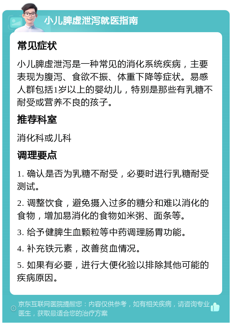 小儿脾虚泄泻就医指南 常见症状 小儿脾虚泄泻是一种常见的消化系统疾病，主要表现为腹泻、食欲不振、体重下降等症状。易感人群包括1岁以上的婴幼儿，特别是那些有乳糖不耐受或营养不良的孩子。 推荐科室 消化科或儿科 调理要点 1. 确认是否为乳糖不耐受，必要时进行乳糖耐受测试。 2. 调整饮食，避免摄入过多的糖分和难以消化的食物，增加易消化的食物如米粥、面条等。 3. 给予健脾生血颗粒等中药调理肠胃功能。 4. 补充铁元素，改善贫血情况。 5. 如果有必要，进行大便化验以排除其他可能的疾病原因。