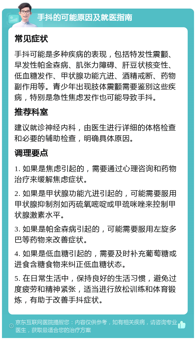 手抖的可能原因及就医指南 常见症状 手抖可能是多种疾病的表现，包括特发性震颤、早发性帕金森病、肌张力障碍、肝豆状核变性、低血糖发作、甲状腺功能亢进、酒精戒断、药物副作用等。青少年出现肢体震颤需要鉴别这些疾病，特别是急性焦虑发作也可能导致手抖。 推荐科室 建议就诊神经内科，由医生进行详细的体格检查和必要的辅助检查，明确具体原因。 调理要点 1. 如果是焦虑引起的，需要通过心理咨询和药物治疗来缓解焦虑症状。 2. 如果是甲状腺功能亢进引起的，可能需要服用甲状腺抑制剂如丙硫氧嘧啶或甲巯咪唑来控制甲状腺激素水平。 3. 如果是帕金森病引起的，可能需要服用左旋多巴等药物来改善症状。 4. 如果是低血糖引起的，需要及时补充葡萄糖或进食含糖食物来纠正低血糖状态。 5. 在日常生活中，保持良好的生活习惯，避免过度疲劳和精神紧张，适当进行放松训练和体育锻炼，有助于改善手抖症状。