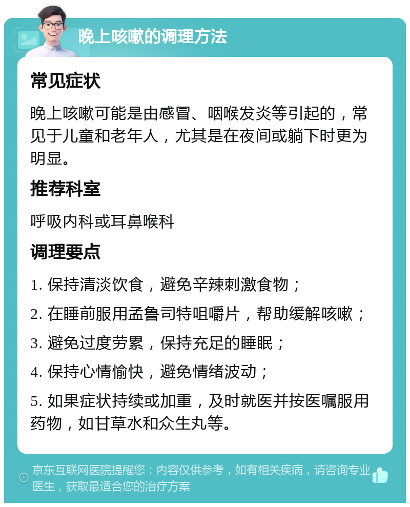 晚上咳嗽的调理方法 常见症状 晚上咳嗽可能是由感冒、咽喉发炎等引起的，常见于儿童和老年人，尤其是在夜间或躺下时更为明显。 推荐科室 呼吸内科或耳鼻喉科 调理要点 1. 保持清淡饮食，避免辛辣刺激食物； 2. 在睡前服用孟鲁司特咀嚼片，帮助缓解咳嗽； 3. 避免过度劳累，保持充足的睡眠； 4. 保持心情愉快，避免情绪波动； 5. 如果症状持续或加重，及时就医并按医嘱服用药物，如甘草水和众生丸等。