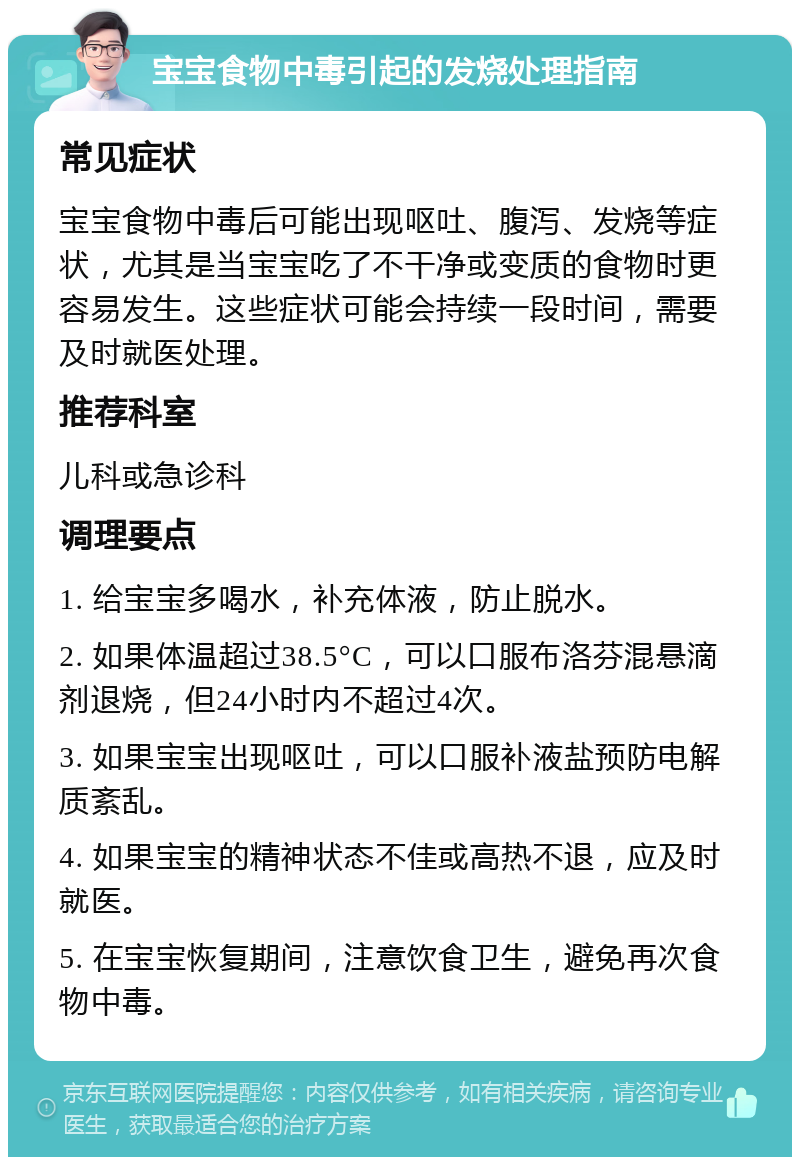 宝宝食物中毒引起的发烧处理指南 常见症状 宝宝食物中毒后可能出现呕吐、腹泻、发烧等症状，尤其是当宝宝吃了不干净或变质的食物时更容易发生。这些症状可能会持续一段时间，需要及时就医处理。 推荐科室 儿科或急诊科 调理要点 1. 给宝宝多喝水，补充体液，防止脱水。 2. 如果体温超过38.5°C，可以口服布洛芬混悬滴剂退烧，但24小时内不超过4次。 3. 如果宝宝出现呕吐，可以口服补液盐预防电解质紊乱。 4. 如果宝宝的精神状态不佳或高热不退，应及时就医。 5. 在宝宝恢复期间，注意饮食卫生，避免再次食物中毒。