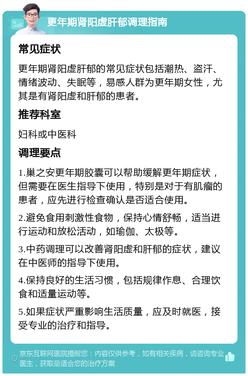 更年期肾阳虚肝郁调理指南 常见症状 更年期肾阳虚肝郁的常见症状包括潮热、盗汗、情绪波动、失眠等，易感人群为更年期女性，尤其是有肾阳虚和肝郁的患者。 推荐科室 妇科或中医科 调理要点 1.巢之安更年期胶囊可以帮助缓解更年期症状，但需要在医生指导下使用，特别是对于有肌瘤的患者，应先进行检查确认是否适合使用。 2.避免食用刺激性食物，保持心情舒畅，适当进行运动和放松活动，如瑜伽、太极等。 3.中药调理可以改善肾阳虚和肝郁的症状，建议在中医师的指导下使用。 4.保持良好的生活习惯，包括规律作息、合理饮食和适量运动等。 5.如果症状严重影响生活质量，应及时就医，接受专业的治疗和指导。