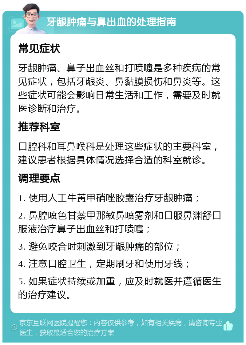 牙龈肿痛与鼻出血的处理指南 常见症状 牙龈肿痛、鼻子出血丝和打喷嚏是多种疾病的常见症状，包括牙龈炎、鼻黏膜损伤和鼻炎等。这些症状可能会影响日常生活和工作，需要及时就医诊断和治疗。 推荐科室 口腔科和耳鼻喉科是处理这些症状的主要科室，建议患者根据具体情况选择合适的科室就诊。 调理要点 1. 使用人工牛黄甲硝唑胶囊治疗牙龈肿痛； 2. 鼻腔喷色甘萘甲那敏鼻喷雾剂和口服鼻渊舒口服液治疗鼻子出血丝和打喷嚏； 3. 避免咬合时刺激到牙龈肿痛的部位； 4. 注意口腔卫生，定期刷牙和使用牙线； 5. 如果症状持续或加重，应及时就医并遵循医生的治疗建议。