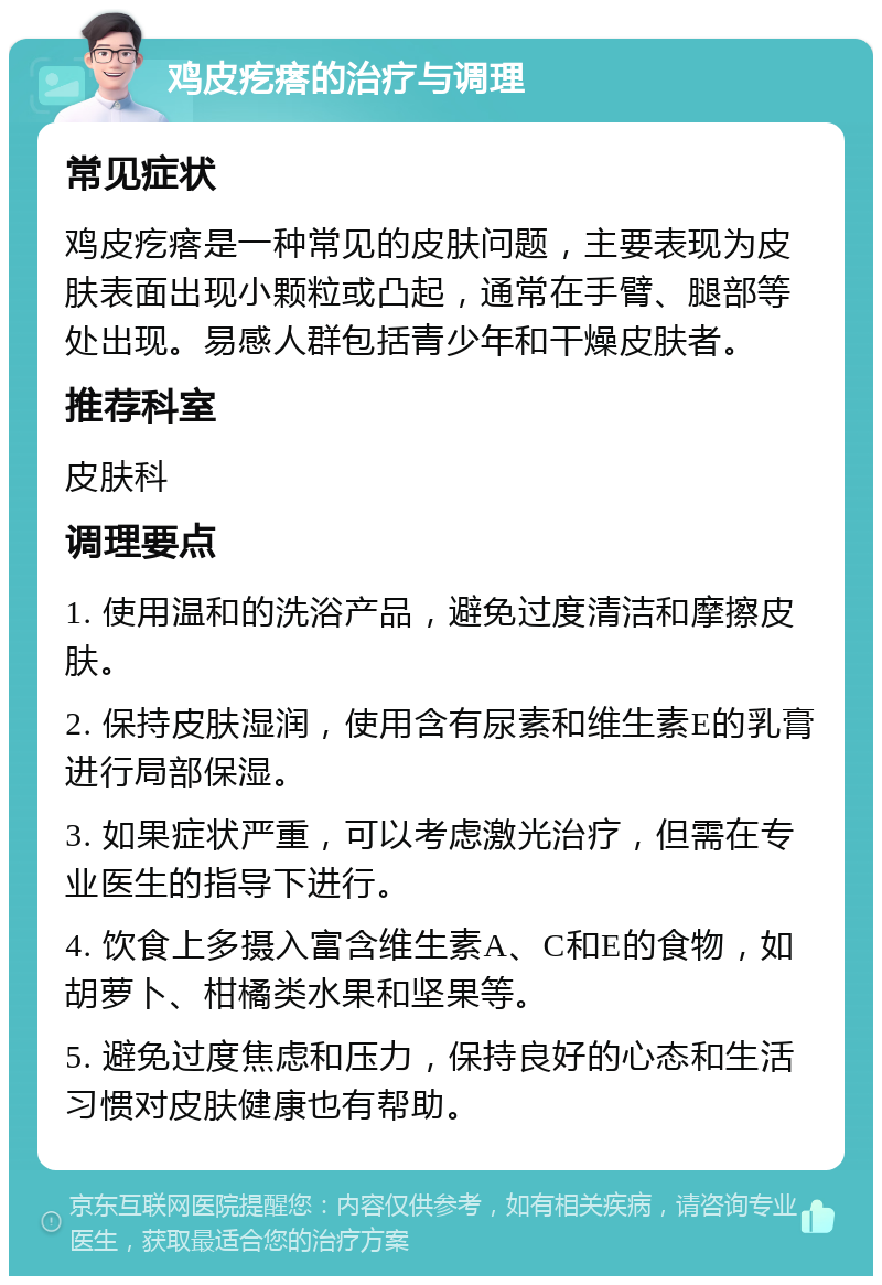 鸡皮疙瘩的治疗与调理 常见症状 鸡皮疙瘩是一种常见的皮肤问题，主要表现为皮肤表面出现小颗粒或凸起，通常在手臂、腿部等处出现。易感人群包括青少年和干燥皮肤者。 推荐科室 皮肤科 调理要点 1. 使用温和的洗浴产品，避免过度清洁和摩擦皮肤。 2. 保持皮肤湿润，使用含有尿素和维生素E的乳膏进行局部保湿。 3. 如果症状严重，可以考虑激光治疗，但需在专业医生的指导下进行。 4. 饮食上多摄入富含维生素A、C和E的食物，如胡萝卜、柑橘类水果和坚果等。 5. 避免过度焦虑和压力，保持良好的心态和生活习惯对皮肤健康也有帮助。