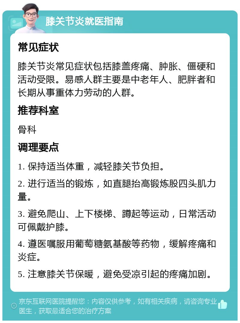 膝关节炎就医指南 常见症状 膝关节炎常见症状包括膝盖疼痛、肿胀、僵硬和活动受限。易感人群主要是中老年人、肥胖者和长期从事重体力劳动的人群。 推荐科室 骨科 调理要点 1. 保持适当体重，减轻膝关节负担。 2. 进行适当的锻炼，如直腿抬高锻炼股四头肌力量。 3. 避免爬山、上下楼梯、蹲起等运动，日常活动可佩戴护膝。 4. 遵医嘱服用葡萄糖氨基酸等药物，缓解疼痛和炎症。 5. 注意膝关节保暖，避免受凉引起的疼痛加剧。