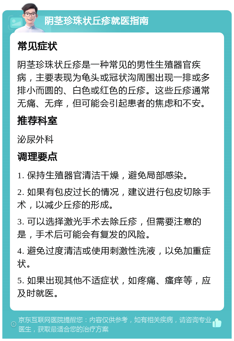 阴茎珍珠状丘疹就医指南 常见症状 阴茎珍珠状丘疹是一种常见的男性生殖器官疾病，主要表现为龟头或冠状沟周围出现一排或多排小而圆的、白色或红色的丘疹。这些丘疹通常无痛、无痒，但可能会引起患者的焦虑和不安。 推荐科室 泌尿外科 调理要点 1. 保持生殖器官清洁干燥，避免局部感染。 2. 如果有包皮过长的情况，建议进行包皮切除手术，以减少丘疹的形成。 3. 可以选择激光手术去除丘疹，但需要注意的是，手术后可能会有复发的风险。 4. 避免过度清洁或使用刺激性洗液，以免加重症状。 5. 如果出现其他不适症状，如疼痛、瘙痒等，应及时就医。