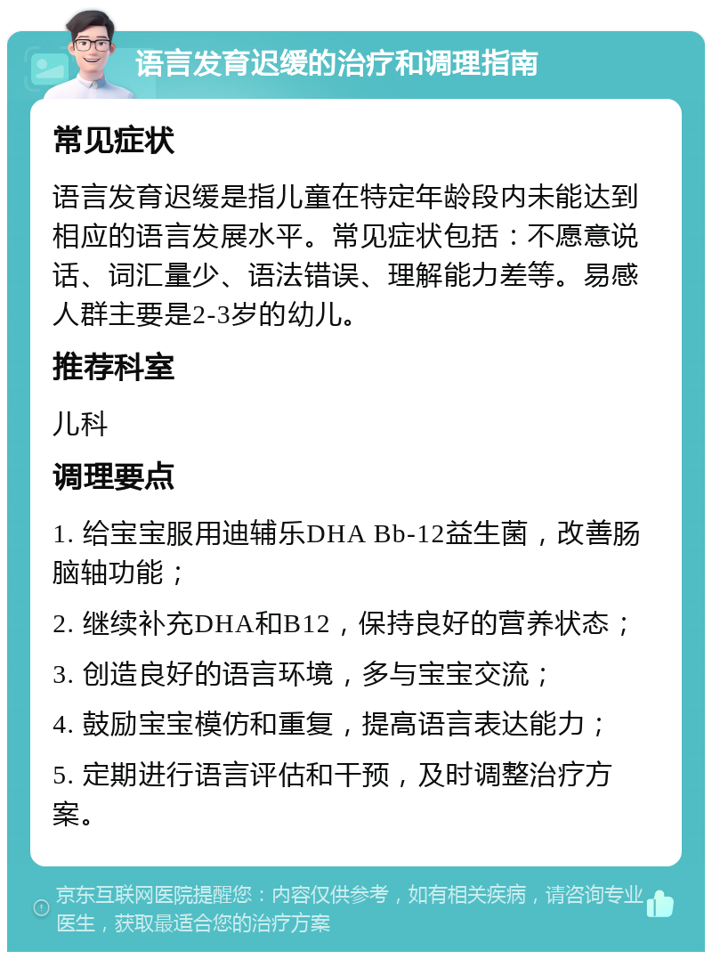 语言发育迟缓的治疗和调理指南 常见症状 语言发育迟缓是指儿童在特定年龄段内未能达到相应的语言发展水平。常见症状包括：不愿意说话、词汇量少、语法错误、理解能力差等。易感人群主要是2-3岁的幼儿。 推荐科室 儿科 调理要点 1. 给宝宝服用迪辅乐DHA Bb-12益生菌，改善肠脑轴功能； 2. 继续补充DHA和B12，保持良好的营养状态； 3. 创造良好的语言环境，多与宝宝交流； 4. 鼓励宝宝模仿和重复，提高语言表达能力； 5. 定期进行语言评估和干预，及时调整治疗方案。