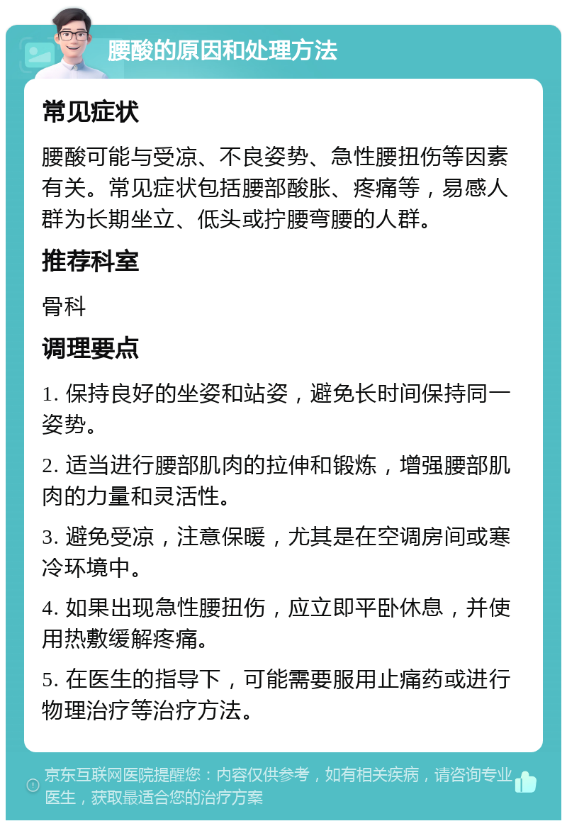 腰酸的原因和处理方法 常见症状 腰酸可能与受凉、不良姿势、急性腰扭伤等因素有关。常见症状包括腰部酸胀、疼痛等，易感人群为长期坐立、低头或拧腰弯腰的人群。 推荐科室 骨科 调理要点 1. 保持良好的坐姿和站姿，避免长时间保持同一姿势。 2. 适当进行腰部肌肉的拉伸和锻炼，增强腰部肌肉的力量和灵活性。 3. 避免受凉，注意保暖，尤其是在空调房间或寒冷环境中。 4. 如果出现急性腰扭伤，应立即平卧休息，并使用热敷缓解疼痛。 5. 在医生的指导下，可能需要服用止痛药或进行物理治疗等治疗方法。