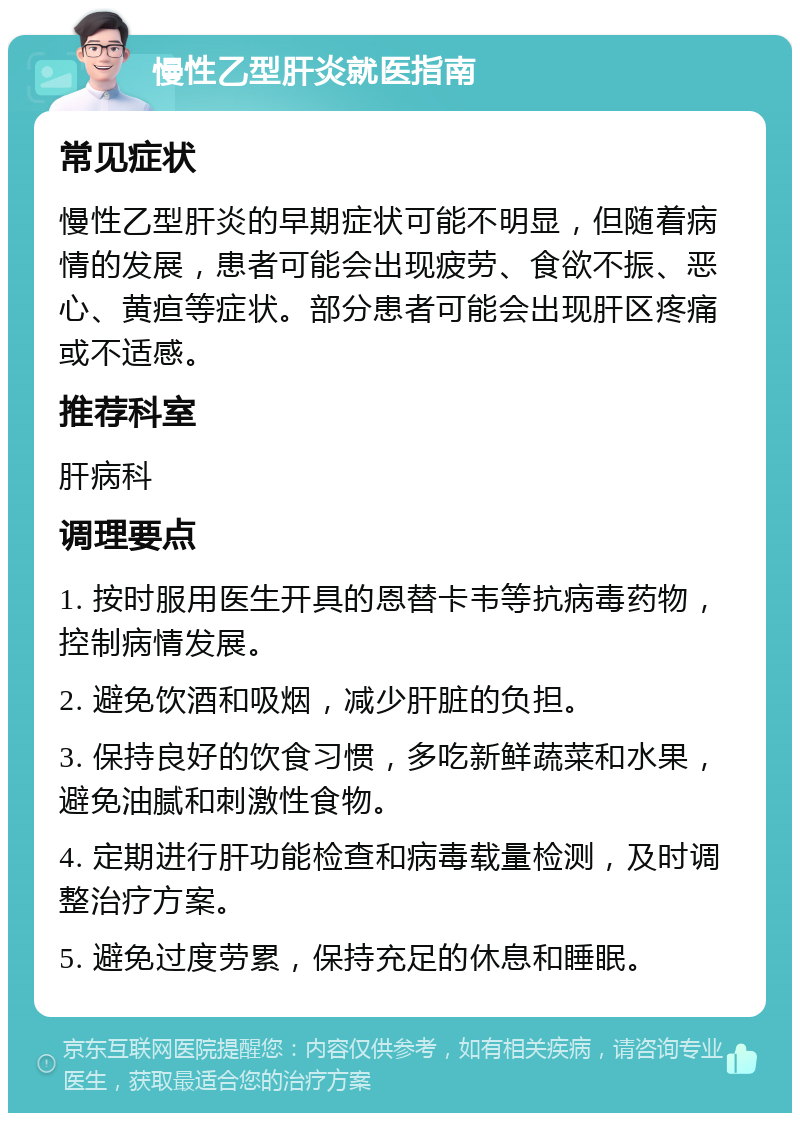 慢性乙型肝炎就医指南 常见症状 慢性乙型肝炎的早期症状可能不明显，但随着病情的发展，患者可能会出现疲劳、食欲不振、恶心、黄疸等症状。部分患者可能会出现肝区疼痛或不适感。 推荐科室 肝病科 调理要点 1. 按时服用医生开具的恩替卡韦等抗病毒药物，控制病情发展。 2. 避免饮酒和吸烟，减少肝脏的负担。 3. 保持良好的饮食习惯，多吃新鲜蔬菜和水果，避免油腻和刺激性食物。 4. 定期进行肝功能检查和病毒载量检测，及时调整治疗方案。 5. 避免过度劳累，保持充足的休息和睡眠。