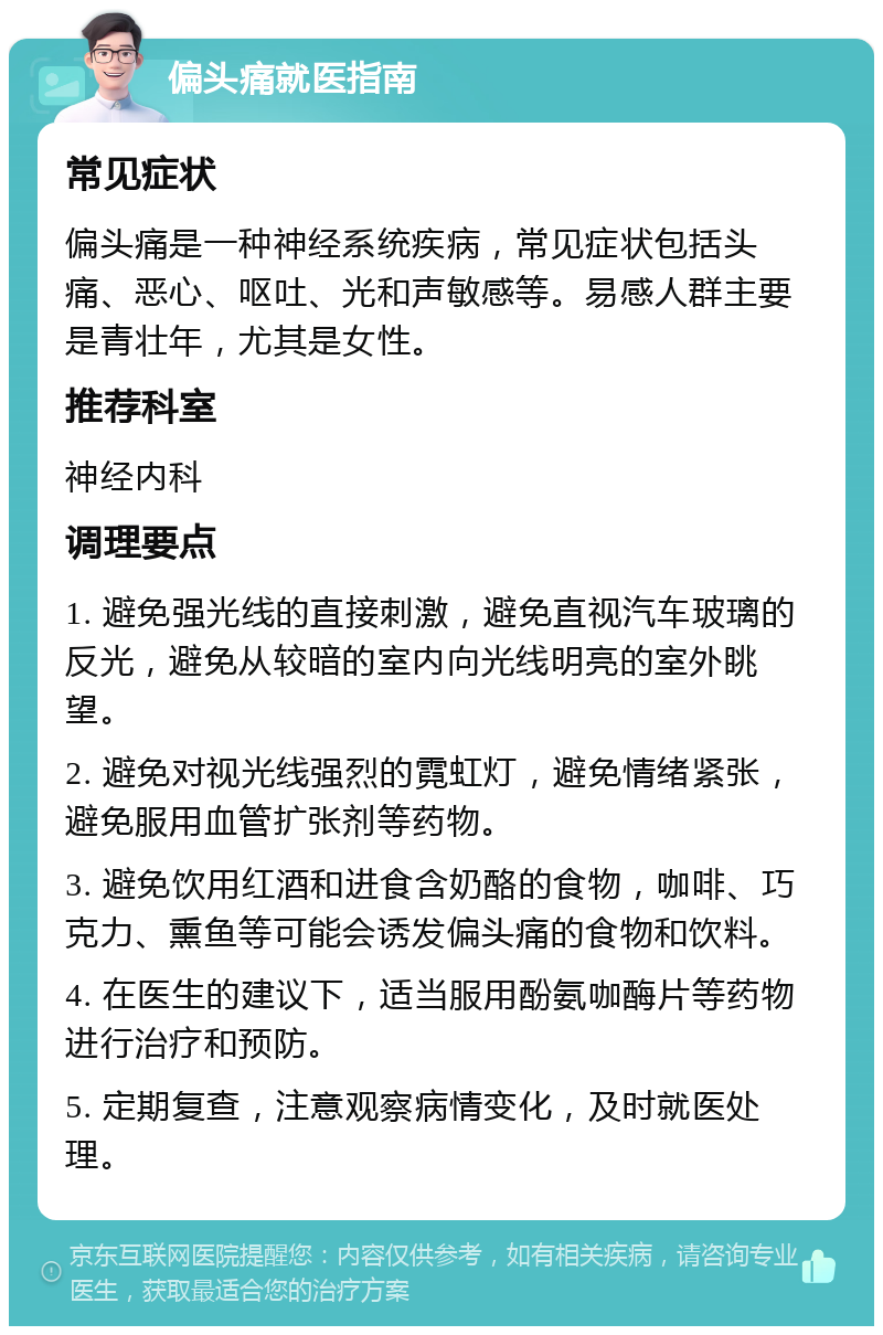 偏头痛就医指南 常见症状 偏头痛是一种神经系统疾病，常见症状包括头痛、恶心、呕吐、光和声敏感等。易感人群主要是青壮年，尤其是女性。 推荐科室 神经内科 调理要点 1. 避免强光线的直接刺激，避免直视汽车玻璃的反光，避免从较暗的室内向光线明亮的室外眺望。 2. 避免对视光线强烈的霓虹灯，避免情绪紧张，避免服用血管扩张剂等药物。 3. 避免饮用红酒和进食含奶酪的食物，咖啡、巧克力、熏鱼等可能会诱发偏头痛的食物和饮料。 4. 在医生的建议下，适当服用酚氨咖酶片等药物进行治疗和预防。 5. 定期复查，注意观察病情变化，及时就医处理。