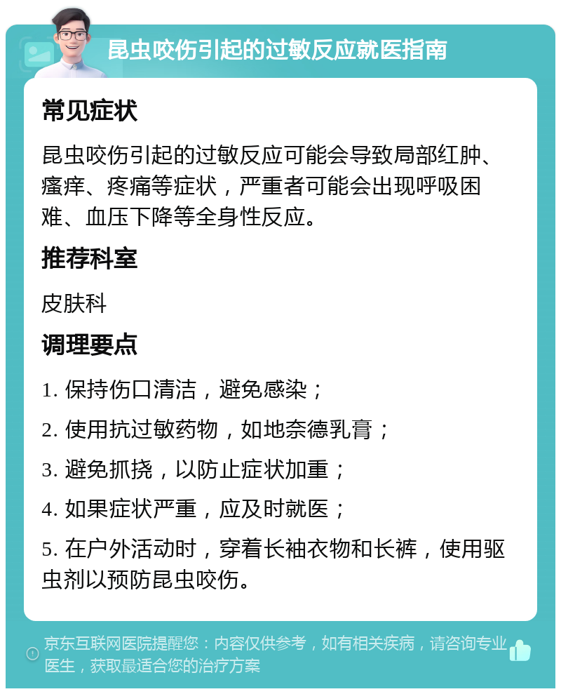 昆虫咬伤引起的过敏反应就医指南 常见症状 昆虫咬伤引起的过敏反应可能会导致局部红肿、瘙痒、疼痛等症状，严重者可能会出现呼吸困难、血压下降等全身性反应。 推荐科室 皮肤科 调理要点 1. 保持伤口清洁，避免感染； 2. 使用抗过敏药物，如地奈德乳膏； 3. 避免抓挠，以防止症状加重； 4. 如果症状严重，应及时就医； 5. 在户外活动时，穿着长袖衣物和长裤，使用驱虫剂以预防昆虫咬伤。