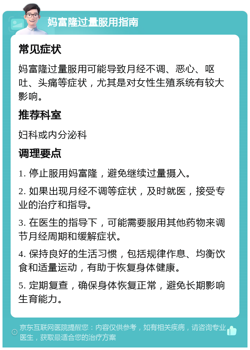 妈富隆过量服用指南 常见症状 妈富隆过量服用可能导致月经不调、恶心、呕吐、头痛等症状，尤其是对女性生殖系统有较大影响。 推荐科室 妇科或内分泌科 调理要点 1. 停止服用妈富隆，避免继续过量摄入。 2. 如果出现月经不调等症状，及时就医，接受专业的治疗和指导。 3. 在医生的指导下，可能需要服用其他药物来调节月经周期和缓解症状。 4. 保持良好的生活习惯，包括规律作息、均衡饮食和适量运动，有助于恢复身体健康。 5. 定期复查，确保身体恢复正常，避免长期影响生育能力。