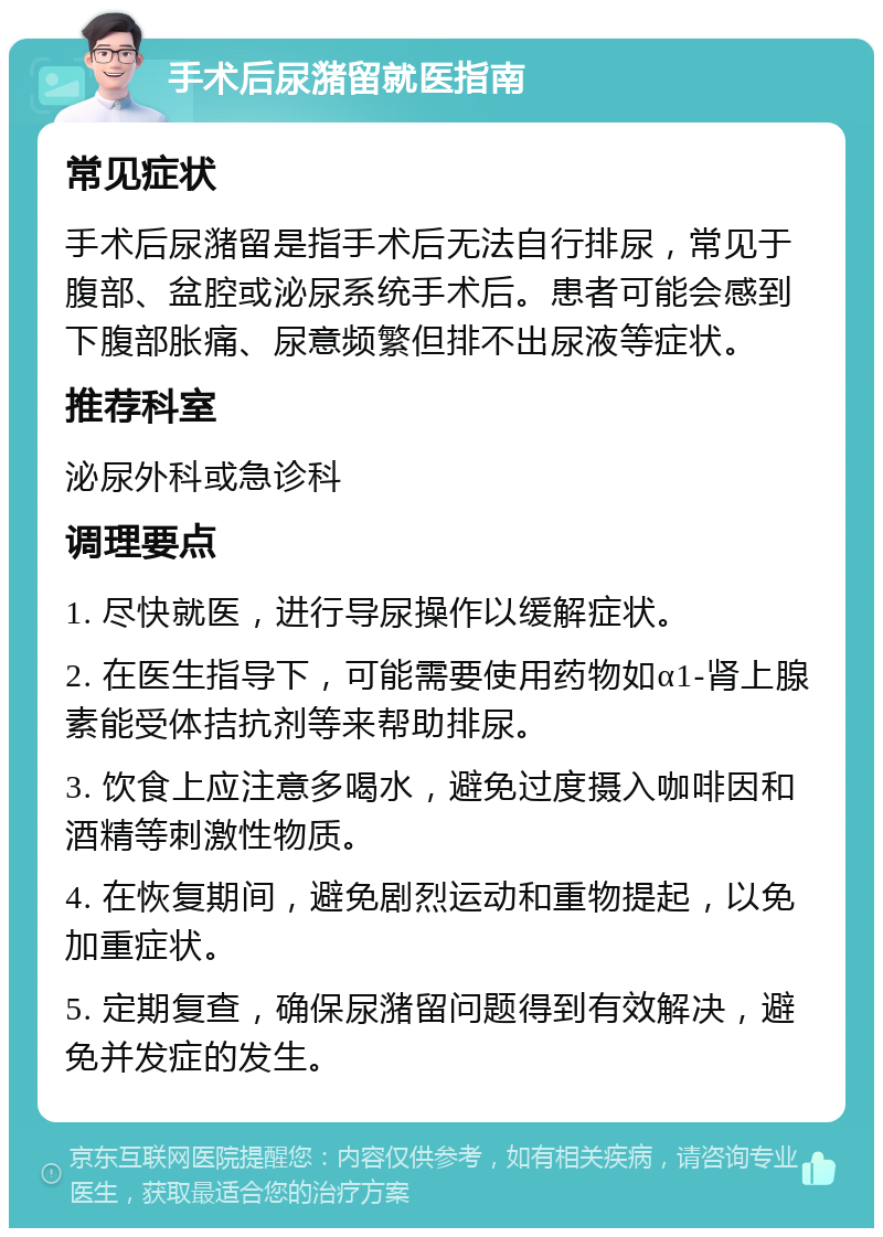 手术后尿潴留就医指南 常见症状 手术后尿潴留是指手术后无法自行排尿，常见于腹部、盆腔或泌尿系统手术后。患者可能会感到下腹部胀痛、尿意频繁但排不出尿液等症状。 推荐科室 泌尿外科或急诊科 调理要点 1. 尽快就医，进行导尿操作以缓解症状。 2. 在医生指导下，可能需要使用药物如α1-肾上腺素能受体拮抗剂等来帮助排尿。 3. 饮食上应注意多喝水，避免过度摄入咖啡因和酒精等刺激性物质。 4. 在恢复期间，避免剧烈运动和重物提起，以免加重症状。 5. 定期复查，确保尿潴留问题得到有效解决，避免并发症的发生。