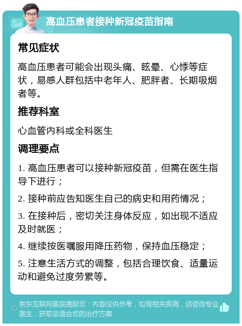 高血压患者接种新冠疫苗指南 常见症状 高血压患者可能会出现头痛、眩晕、心悸等症状，易感人群包括中老年人、肥胖者、长期吸烟者等。 推荐科室 心血管内科或全科医生 调理要点 1. 高血压患者可以接种新冠疫苗，但需在医生指导下进行； 2. 接种前应告知医生自己的病史和用药情况； 3. 在接种后，密切关注身体反应，如出现不适应及时就医； 4. 继续按医嘱服用降压药物，保持血压稳定； 5. 注意生活方式的调整，包括合理饮食、适量运动和避免过度劳累等。