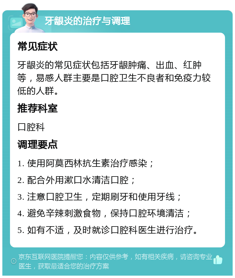 牙龈炎的治疗与调理 常见症状 牙龈炎的常见症状包括牙龈肿痛、出血、红肿等，易感人群主要是口腔卫生不良者和免疫力较低的人群。 推荐科室 口腔科 调理要点 1. 使用阿莫西林抗生素治疗感染； 2. 配合外用漱口水清洁口腔； 3. 注意口腔卫生，定期刷牙和使用牙线； 4. 避免辛辣刺激食物，保持口腔环境清洁； 5. 如有不适，及时就诊口腔科医生进行治疗。