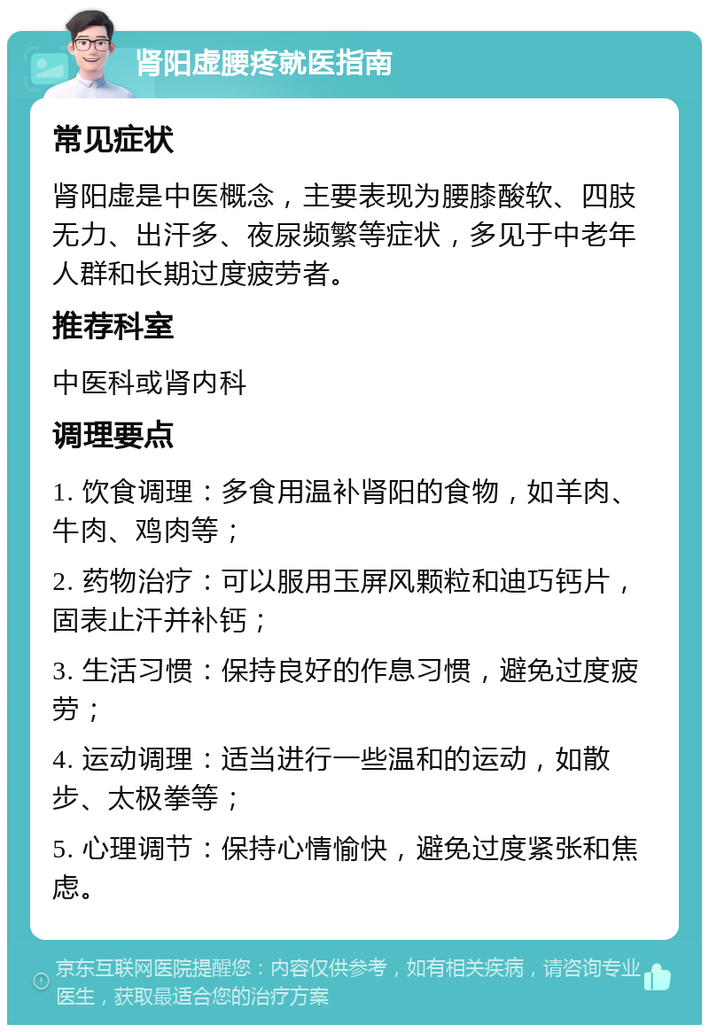 肾阳虚腰疼就医指南 常见症状 肾阳虚是中医概念，主要表现为腰膝酸软、四肢无力、出汗多、夜尿频繁等症状，多见于中老年人群和长期过度疲劳者。 推荐科室 中医科或肾内科 调理要点 1. 饮食调理：多食用温补肾阳的食物，如羊肉、牛肉、鸡肉等； 2. 药物治疗：可以服用玉屏风颗粒和迪巧钙片，固表止汗并补钙； 3. 生活习惯：保持良好的作息习惯，避免过度疲劳； 4. 运动调理：适当进行一些温和的运动，如散步、太极拳等； 5. 心理调节：保持心情愉快，避免过度紧张和焦虑。