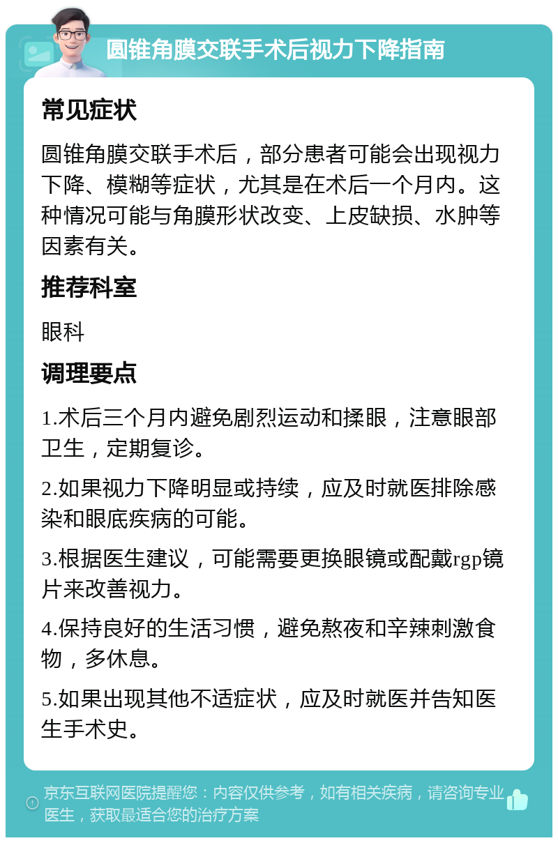 圆锥角膜交联手术后视力下降指南 常见症状 圆锥角膜交联手术后，部分患者可能会出现视力下降、模糊等症状，尤其是在术后一个月内。这种情况可能与角膜形状改变、上皮缺损、水肿等因素有关。 推荐科室 眼科 调理要点 1.术后三个月内避免剧烈运动和揉眼，注意眼部卫生，定期复诊。 2.如果视力下降明显或持续，应及时就医排除感染和眼底疾病的可能。 3.根据医生建议，可能需要更换眼镜或配戴rgp镜片来改善视力。 4.保持良好的生活习惯，避免熬夜和辛辣刺激食物，多休息。 5.如果出现其他不适症状，应及时就医并告知医生手术史。