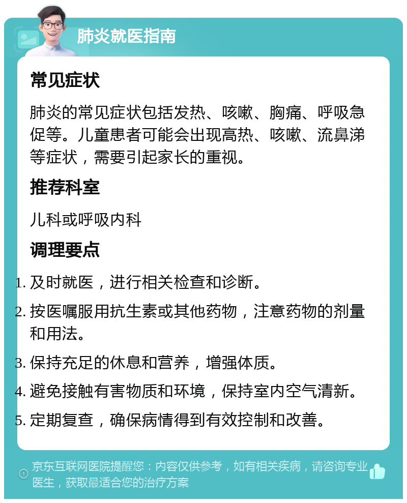 肺炎就医指南 常见症状 肺炎的常见症状包括发热、咳嗽、胸痛、呼吸急促等。儿童患者可能会出现高热、咳嗽、流鼻涕等症状，需要引起家长的重视。 推荐科室 儿科或呼吸内科 调理要点 及时就医，进行相关检查和诊断。 按医嘱服用抗生素或其他药物，注意药物的剂量和用法。 保持充足的休息和营养，增强体质。 避免接触有害物质和环境，保持室内空气清新。 定期复查，确保病情得到有效控制和改善。