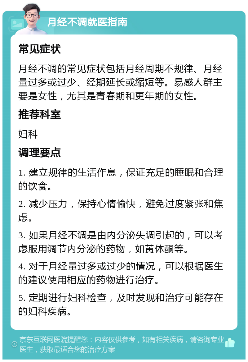 月经不调就医指南 常见症状 月经不调的常见症状包括月经周期不规律、月经量过多或过少、经期延长或缩短等。易感人群主要是女性，尤其是青春期和更年期的女性。 推荐科室 妇科 调理要点 1. 建立规律的生活作息，保证充足的睡眠和合理的饮食。 2. 减少压力，保持心情愉快，避免过度紧张和焦虑。 3. 如果月经不调是由内分泌失调引起的，可以考虑服用调节内分泌的药物，如黄体酮等。 4. 对于月经量过多或过少的情况，可以根据医生的建议使用相应的药物进行治疗。 5. 定期进行妇科检查，及时发现和治疗可能存在的妇科疾病。