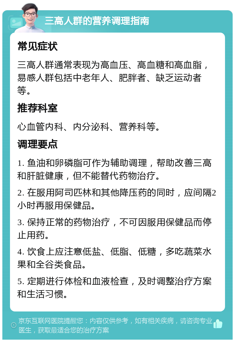 三高人群的营养调理指南 常见症状 三高人群通常表现为高血压、高血糖和高血脂，易感人群包括中老年人、肥胖者、缺乏运动者等。 推荐科室 心血管内科、内分泌科、营养科等。 调理要点 1. 鱼油和卵磷脂可作为辅助调理，帮助改善三高和肝脏健康，但不能替代药物治疗。 2. 在服用阿司匹林和其他降压药的同时，应间隔2小时再服用保健品。 3. 保持正常的药物治疗，不可因服用保健品而停止用药。 4. 饮食上应注意低盐、低脂、低糖，多吃蔬菜水果和全谷类食品。 5. 定期进行体检和血液检查，及时调整治疗方案和生活习惯。