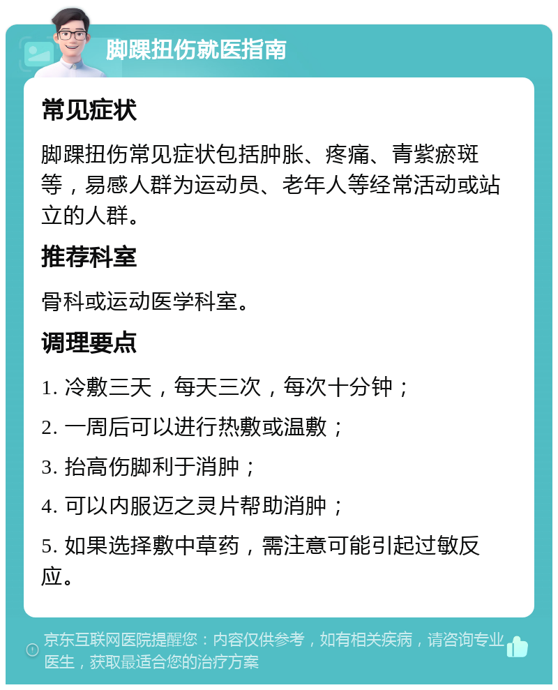 脚踝扭伤就医指南 常见症状 脚踝扭伤常见症状包括肿胀、疼痛、青紫瘀斑等，易感人群为运动员、老年人等经常活动或站立的人群。 推荐科室 骨科或运动医学科室。 调理要点 1. 冷敷三天，每天三次，每次十分钟； 2. 一周后可以进行热敷或温敷； 3. 抬高伤脚利于消肿； 4. 可以内服迈之灵片帮助消肿； 5. 如果选择敷中草药，需注意可能引起过敏反应。