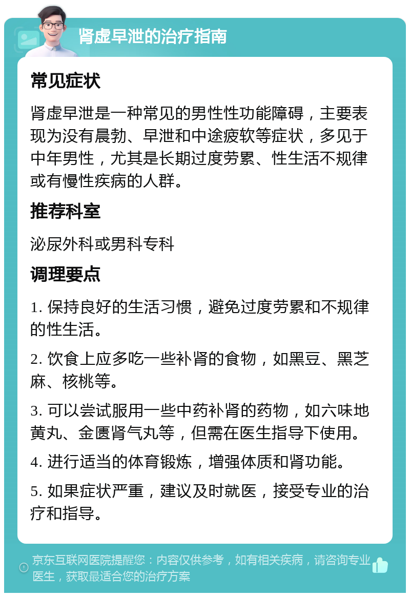 肾虚早泄的治疗指南 常见症状 肾虚早泄是一种常见的男性性功能障碍，主要表现为没有晨勃、早泄和中途疲软等症状，多见于中年男性，尤其是长期过度劳累、性生活不规律或有慢性疾病的人群。 推荐科室 泌尿外科或男科专科 调理要点 1. 保持良好的生活习惯，避免过度劳累和不规律的性生活。 2. 饮食上应多吃一些补肾的食物，如黑豆、黑芝麻、核桃等。 3. 可以尝试服用一些中药补肾的药物，如六味地黄丸、金匮肾气丸等，但需在医生指导下使用。 4. 进行适当的体育锻炼，增强体质和肾功能。 5. 如果症状严重，建议及时就医，接受专业的治疗和指导。