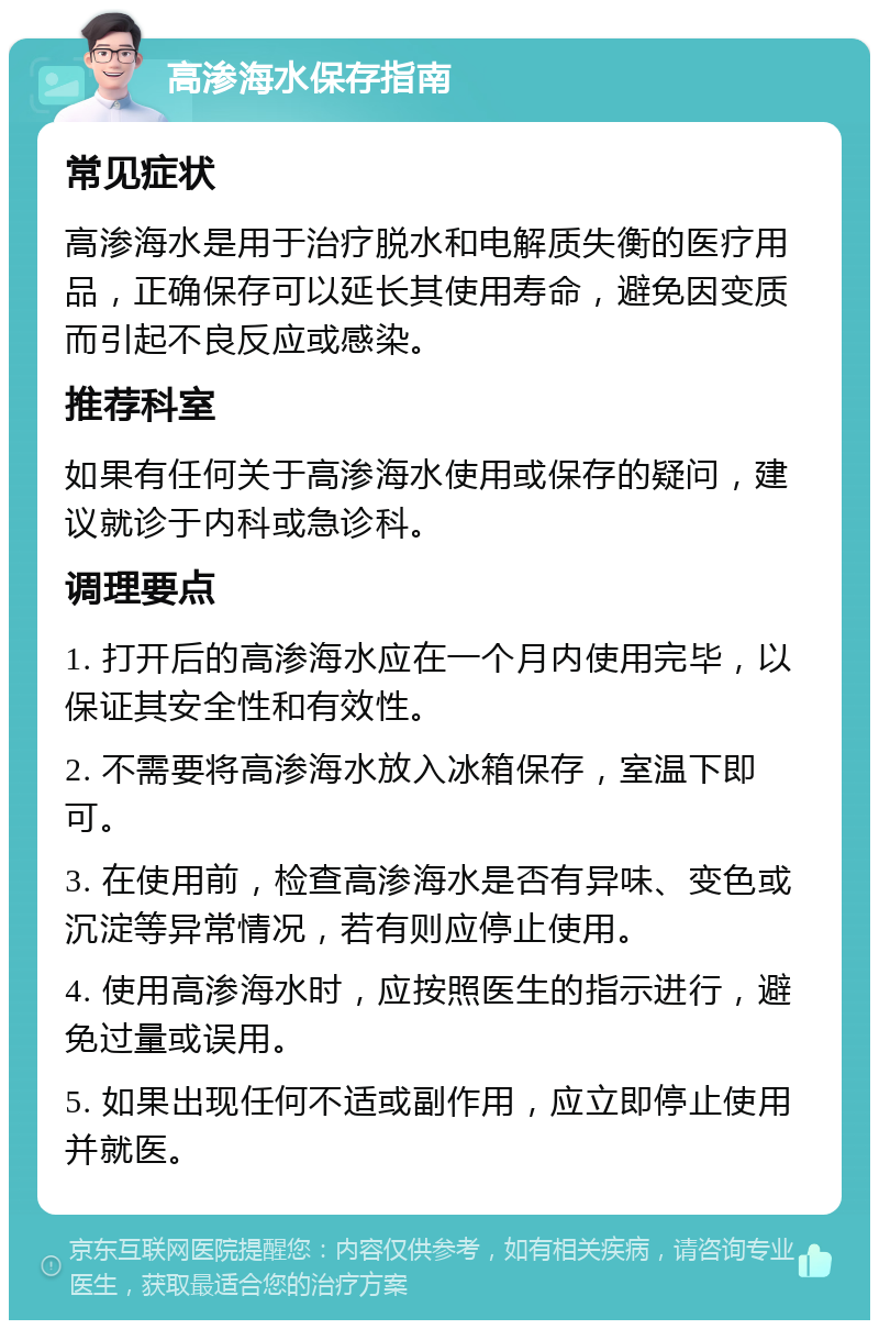 高渗海水保存指南 常见症状 高渗海水是用于治疗脱水和电解质失衡的医疗用品，正确保存可以延长其使用寿命，避免因变质而引起不良反应或感染。 推荐科室 如果有任何关于高渗海水使用或保存的疑问，建议就诊于内科或急诊科。 调理要点 1. 打开后的高渗海水应在一个月内使用完毕，以保证其安全性和有效性。 2. 不需要将高渗海水放入冰箱保存，室温下即可。 3. 在使用前，检查高渗海水是否有异味、变色或沉淀等异常情况，若有则应停止使用。 4. 使用高渗海水时，应按照医生的指示进行，避免过量或误用。 5. 如果出现任何不适或副作用，应立即停止使用并就医。