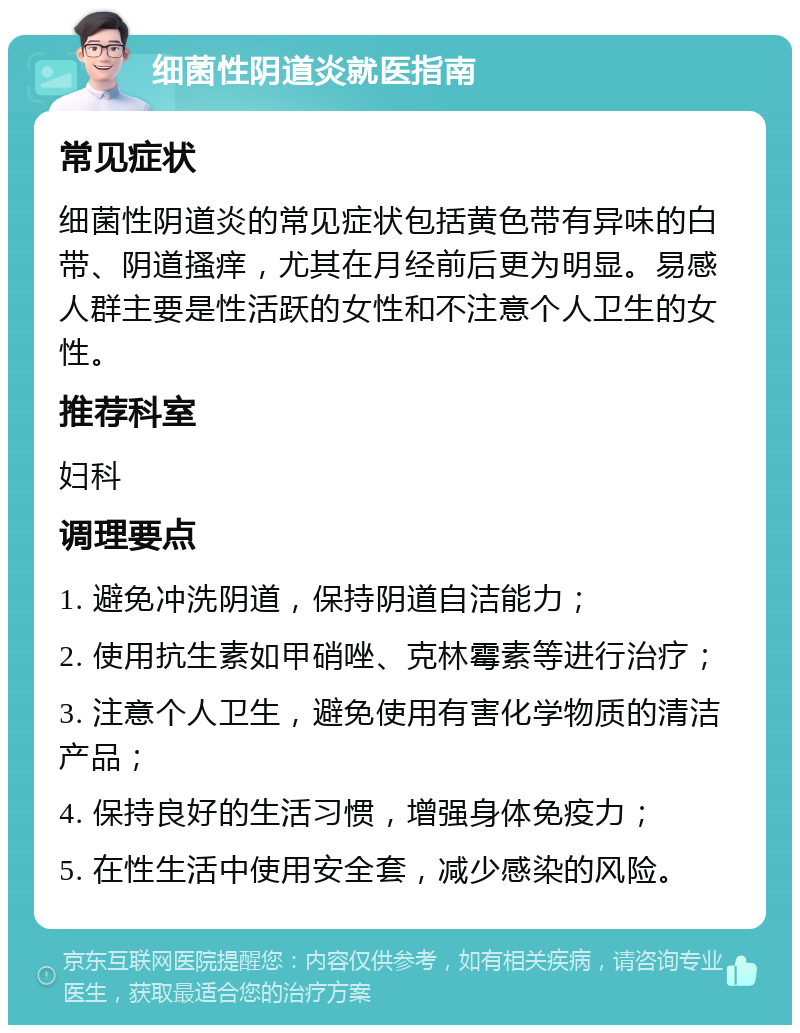 细菌性阴道炎就医指南 常见症状 细菌性阴道炎的常见症状包括黄色带有异味的白带、阴道搔痒，尤其在月经前后更为明显。易感人群主要是性活跃的女性和不注意个人卫生的女性。 推荐科室 妇科 调理要点 1. 避免冲洗阴道，保持阴道自洁能力； 2. 使用抗生素如甲硝唑、克林霉素等进行治疗； 3. 注意个人卫生，避免使用有害化学物质的清洁产品； 4. 保持良好的生活习惯，增强身体免疫力； 5. 在性生活中使用安全套，减少感染的风险。