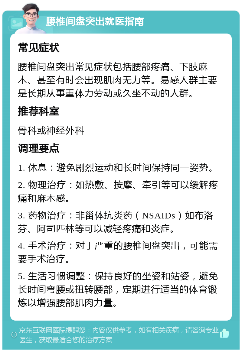 腰椎间盘突出就医指南 常见症状 腰椎间盘突出常见症状包括腰部疼痛、下肢麻木、甚至有时会出现肌肉无力等。易感人群主要是长期从事重体力劳动或久坐不动的人群。 推荐科室 骨科或神经外科 调理要点 1. 休息：避免剧烈运动和长时间保持同一姿势。 2. 物理治疗：如热敷、按摩、牵引等可以缓解疼痛和麻木感。 3. 药物治疗：非甾体抗炎药（NSAIDs）如布洛芬、阿司匹林等可以减轻疼痛和炎症。 4. 手术治疗：对于严重的腰椎间盘突出，可能需要手术治疗。 5. 生活习惯调整：保持良好的坐姿和站姿，避免长时间弯腰或扭转腰部，定期进行适当的体育锻炼以增强腰部肌肉力量。