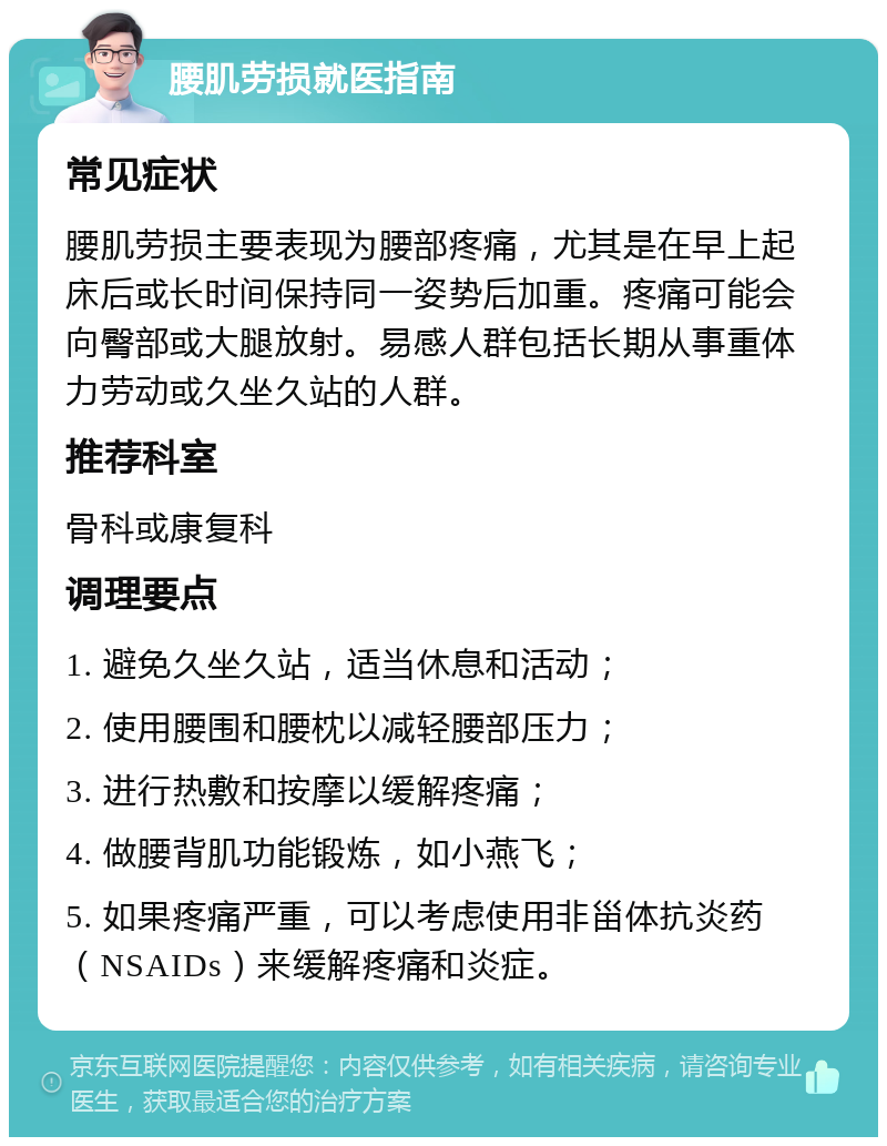 腰肌劳损就医指南 常见症状 腰肌劳损主要表现为腰部疼痛，尤其是在早上起床后或长时间保持同一姿势后加重。疼痛可能会向臀部或大腿放射。易感人群包括长期从事重体力劳动或久坐久站的人群。 推荐科室 骨科或康复科 调理要点 1. 避免久坐久站，适当休息和活动； 2. 使用腰围和腰枕以减轻腰部压力； 3. 进行热敷和按摩以缓解疼痛； 4. 做腰背肌功能锻炼，如小燕飞； 5. 如果疼痛严重，可以考虑使用非甾体抗炎药（NSAIDs）来缓解疼痛和炎症。