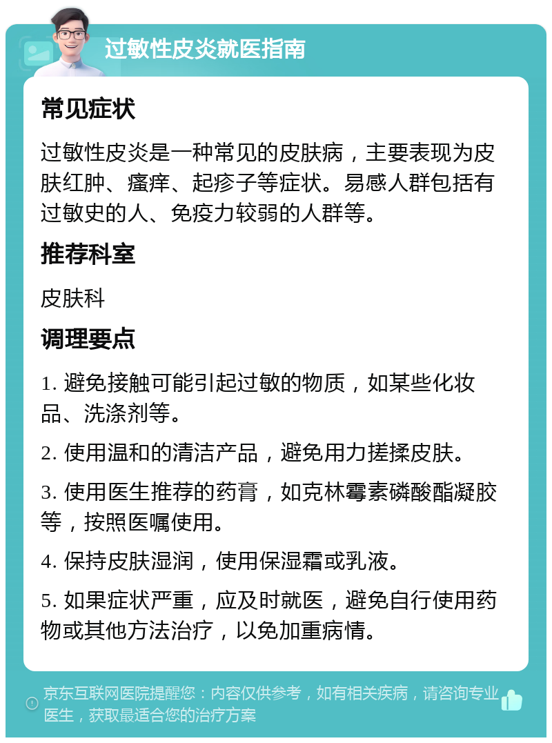 过敏性皮炎就医指南 常见症状 过敏性皮炎是一种常见的皮肤病，主要表现为皮肤红肿、瘙痒、起疹子等症状。易感人群包括有过敏史的人、免疫力较弱的人群等。 推荐科室 皮肤科 调理要点 1. 避免接触可能引起过敏的物质，如某些化妆品、洗涤剂等。 2. 使用温和的清洁产品，避免用力搓揉皮肤。 3. 使用医生推荐的药膏，如克林霉素磷酸酯凝胶等，按照医嘱使用。 4. 保持皮肤湿润，使用保湿霜或乳液。 5. 如果症状严重，应及时就医，避免自行使用药物或其他方法治疗，以免加重病情。