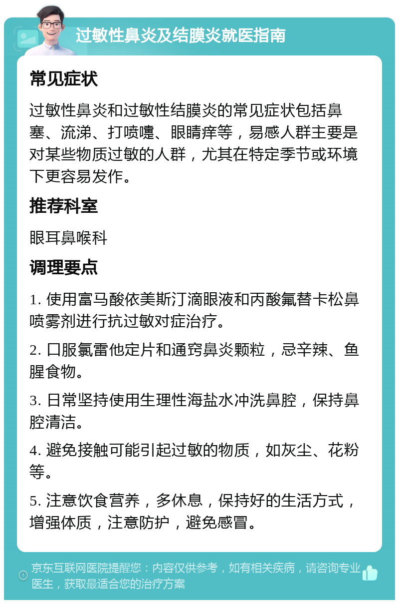 过敏性鼻炎及结膜炎就医指南 常见症状 过敏性鼻炎和过敏性结膜炎的常见症状包括鼻塞、流涕、打喷嚏、眼睛痒等，易感人群主要是对某些物质过敏的人群，尤其在特定季节或环境下更容易发作。 推荐科室 眼耳鼻喉科 调理要点 1. 使用富马酸依美斯汀滴眼液和丙酸氟替卡松鼻喷雾剂进行抗过敏对症治疗。 2. 口服氯雷他定片和通窍鼻炎颗粒，忌辛辣、鱼腥食物。 3. 日常坚持使用生理性海盐水冲洗鼻腔，保持鼻腔清洁。 4. 避免接触可能引起过敏的物质，如灰尘、花粉等。 5. 注意饮食营养，多休息，保持好的生活方式，增强体质，注意防护，避免感冒。