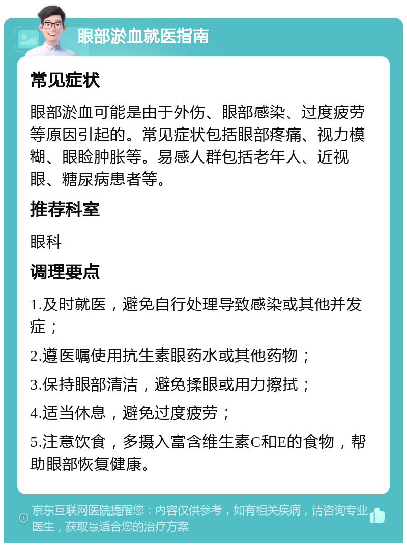 眼部淤血就医指南 常见症状 眼部淤血可能是由于外伤、眼部感染、过度疲劳等原因引起的。常见症状包括眼部疼痛、视力模糊、眼睑肿胀等。易感人群包括老年人、近视眼、糖尿病患者等。 推荐科室 眼科 调理要点 1.及时就医，避免自行处理导致感染或其他并发症； 2.遵医嘱使用抗生素眼药水或其他药物； 3.保持眼部清洁，避免揉眼或用力擦拭； 4.适当休息，避免过度疲劳； 5.注意饮食，多摄入富含维生素C和E的食物，帮助眼部恢复健康。