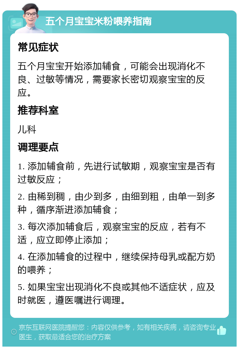 五个月宝宝米粉喂养指南 常见症状 五个月宝宝开始添加辅食，可能会出现消化不良、过敏等情况，需要家长密切观察宝宝的反应。 推荐科室 儿科 调理要点 1. 添加辅食前，先进行试敏期，观察宝宝是否有过敏反应； 2. 由稀到稠，由少到多，由细到粗，由单一到多种，循序渐进添加辅食； 3. 每次添加辅食后，观察宝宝的反应，若有不适，应立即停止添加； 4. 在添加辅食的过程中，继续保持母乳或配方奶的喂养； 5. 如果宝宝出现消化不良或其他不适症状，应及时就医，遵医嘱进行调理。