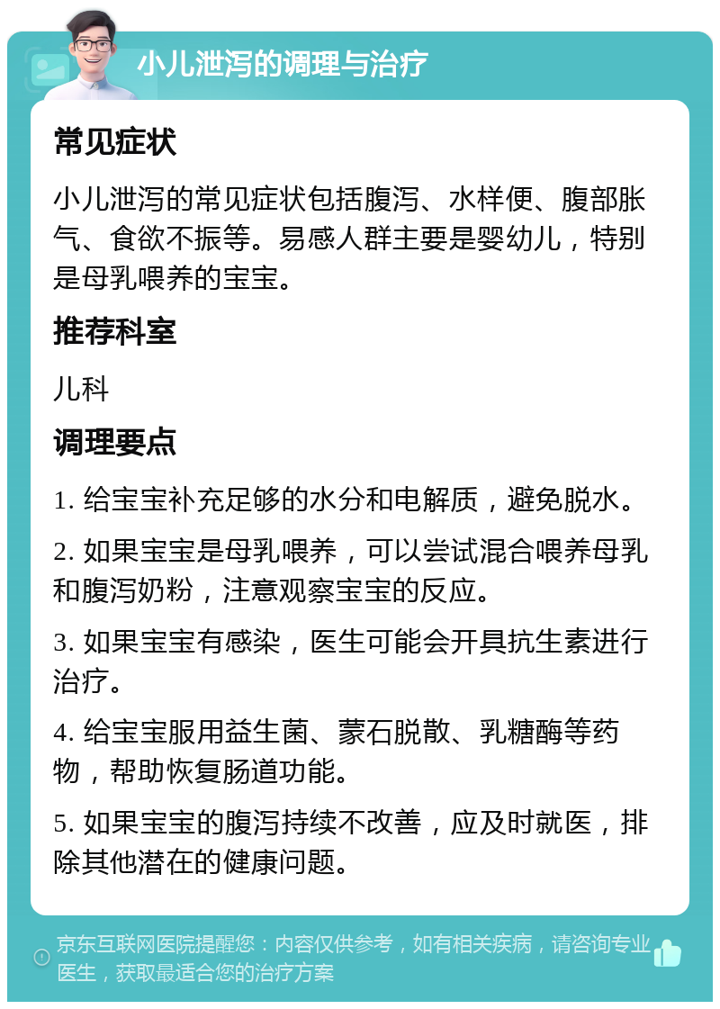 小儿泄泻的调理与治疗 常见症状 小儿泄泻的常见症状包括腹泻、水样便、腹部胀气、食欲不振等。易感人群主要是婴幼儿，特别是母乳喂养的宝宝。 推荐科室 儿科 调理要点 1. 给宝宝补充足够的水分和电解质，避免脱水。 2. 如果宝宝是母乳喂养，可以尝试混合喂养母乳和腹泻奶粉，注意观察宝宝的反应。 3. 如果宝宝有感染，医生可能会开具抗生素进行治疗。 4. 给宝宝服用益生菌、蒙石脱散、乳糖酶等药物，帮助恢复肠道功能。 5. 如果宝宝的腹泻持续不改善，应及时就医，排除其他潜在的健康问题。