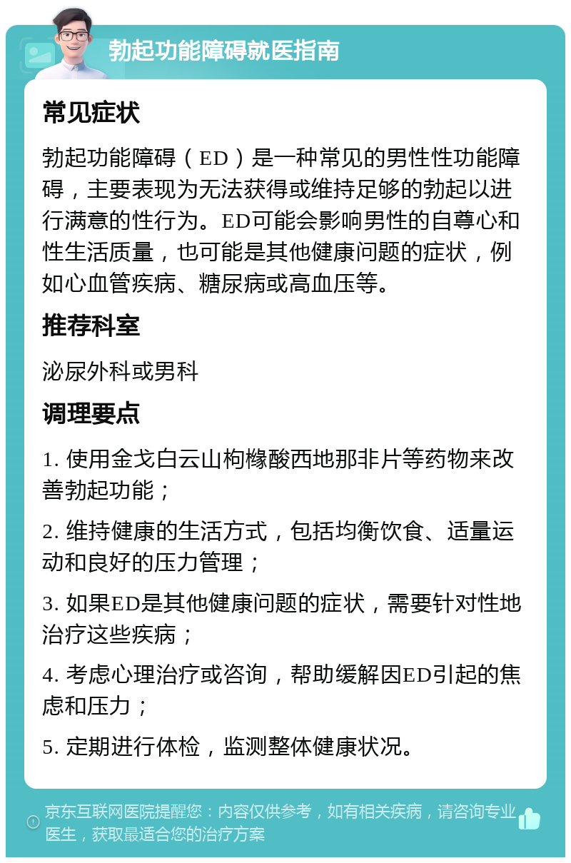 勃起功能障碍就医指南 常见症状 勃起功能障碍（ED）是一种常见的男性性功能障碍，主要表现为无法获得或维持足够的勃起以进行满意的性行为。ED可能会影响男性的自尊心和性生活质量，也可能是其他健康问题的症状，例如心血管疾病、糖尿病或高血压等。 推荐科室 泌尿外科或男科 调理要点 1. 使用金戈白云山枸橼酸西地那非片等药物来改善勃起功能； 2. 维持健康的生活方式，包括均衡饮食、适量运动和良好的压力管理； 3. 如果ED是其他健康问题的症状，需要针对性地治疗这些疾病； 4. 考虑心理治疗或咨询，帮助缓解因ED引起的焦虑和压力； 5. 定期进行体检，监测整体健康状况。