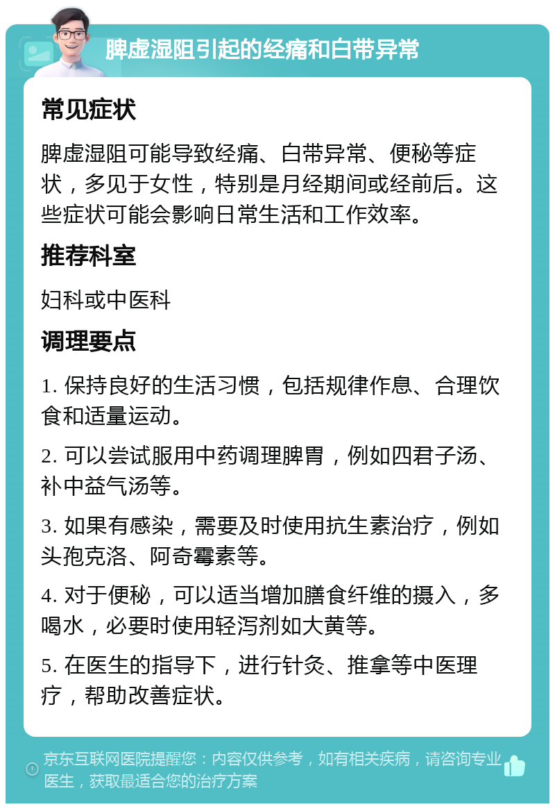 脾虚湿阻引起的经痛和白带异常 常见症状 脾虚湿阻可能导致经痛、白带异常、便秘等症状，多见于女性，特别是月经期间或经前后。这些症状可能会影响日常生活和工作效率。 推荐科室 妇科或中医科 调理要点 1. 保持良好的生活习惯，包括规律作息、合理饮食和适量运动。 2. 可以尝试服用中药调理脾胃，例如四君子汤、补中益气汤等。 3. 如果有感染，需要及时使用抗生素治疗，例如头孢克洛、阿奇霉素等。 4. 对于便秘，可以适当增加膳食纤维的摄入，多喝水，必要时使用轻泻剂如大黄等。 5. 在医生的指导下，进行针灸、推拿等中医理疗，帮助改善症状。