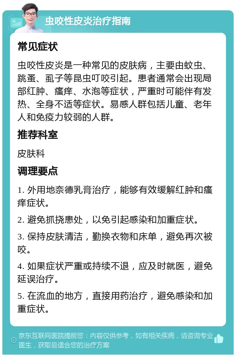 虫咬性皮炎治疗指南 常见症状 虫咬性皮炎是一种常见的皮肤病，主要由蚊虫、跳蚤、虱子等昆虫叮咬引起。患者通常会出现局部红肿、瘙痒、水泡等症状，严重时可能伴有发热、全身不适等症状。易感人群包括儿童、老年人和免疫力较弱的人群。 推荐科室 皮肤科 调理要点 1. 外用地奈德乳膏治疗，能够有效缓解红肿和瘙痒症状。 2. 避免抓挠患处，以免引起感染和加重症状。 3. 保持皮肤清洁，勤换衣物和床单，避免再次被咬。 4. 如果症状严重或持续不退，应及时就医，避免延误治疗。 5. 在流血的地方，直接用药治疗，避免感染和加重症状。