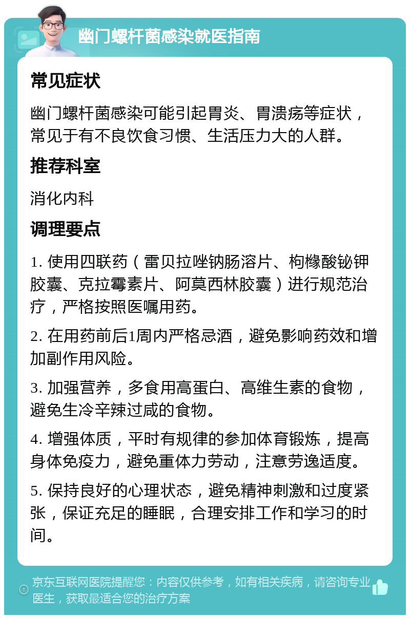 幽门螺杆菌感染就医指南 常见症状 幽门螺杆菌感染可能引起胃炎、胃溃疡等症状，常见于有不良饮食习惯、生活压力大的人群。 推荐科室 消化内科 调理要点 1. 使用四联药（雷贝拉唑钠肠溶片、枸橼酸铋钾胶囊、克拉霉素片、阿莫西林胶囊）进行规范治疗，严格按照医嘱用药。 2. 在用药前后1周内严格忌酒，避免影响药效和增加副作用风险。 3. 加强营养，多食用高蛋白、高维生素的食物，避免生冷辛辣过咸的食物。 4. 增强体质，平时有规律的参加体育锻炼，提高身体免疫力，避免重体力劳动，注意劳逸适度。 5. 保持良好的心理状态，避免精神刺激和过度紧张，保证充足的睡眠，合理安排工作和学习的时间。