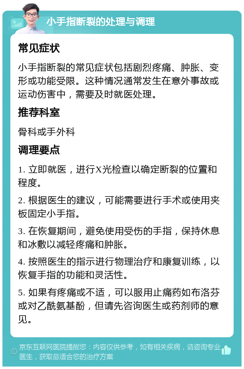 小手指断裂的处理与调理 常见症状 小手指断裂的常见症状包括剧烈疼痛、肿胀、变形或功能受限。这种情况通常发生在意外事故或运动伤害中，需要及时就医处理。 推荐科室 骨科或手外科 调理要点 1. 立即就医，进行X光检查以确定断裂的位置和程度。 2. 根据医生的建议，可能需要进行手术或使用夹板固定小手指。 3. 在恢复期间，避免使用受伤的手指，保持休息和冰敷以减轻疼痛和肿胀。 4. 按照医生的指示进行物理治疗和康复训练，以恢复手指的功能和灵活性。 5. 如果有疼痛或不适，可以服用止痛药如布洛芬或对乙酰氨基酚，但请先咨询医生或药剂师的意见。