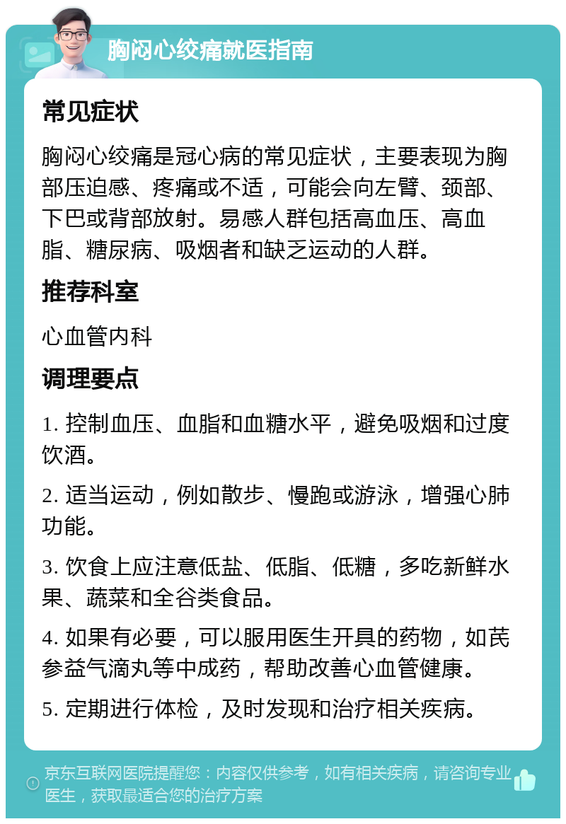 胸闷心绞痛就医指南 常见症状 胸闷心绞痛是冠心病的常见症状，主要表现为胸部压迫感、疼痛或不适，可能会向左臂、颈部、下巴或背部放射。易感人群包括高血压、高血脂、糖尿病、吸烟者和缺乏运动的人群。 推荐科室 心血管内科 调理要点 1. 控制血压、血脂和血糖水平，避免吸烟和过度饮酒。 2. 适当运动，例如散步、慢跑或游泳，增强心肺功能。 3. 饮食上应注意低盐、低脂、低糖，多吃新鲜水果、蔬菜和全谷类食品。 4. 如果有必要，可以服用医生开具的药物，如芪参益气滴丸等中成药，帮助改善心血管健康。 5. 定期进行体检，及时发现和治疗相关疾病。