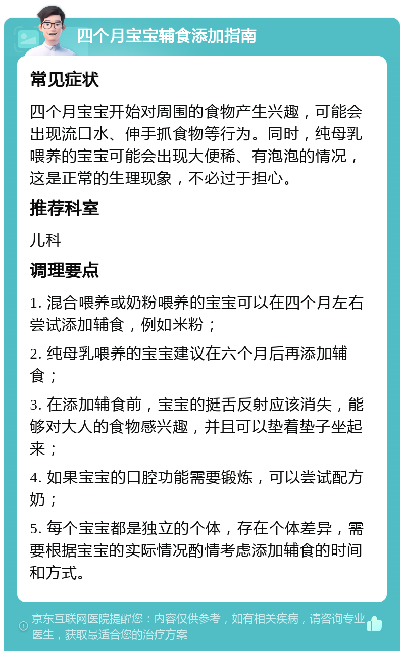 四个月宝宝辅食添加指南 常见症状 四个月宝宝开始对周围的食物产生兴趣，可能会出现流口水、伸手抓食物等行为。同时，纯母乳喂养的宝宝可能会出现大便稀、有泡泡的情况，这是正常的生理现象，不必过于担心。 推荐科室 儿科 调理要点 1. 混合喂养或奶粉喂养的宝宝可以在四个月左右尝试添加辅食，例如米粉； 2. 纯母乳喂养的宝宝建议在六个月后再添加辅食； 3. 在添加辅食前，宝宝的挺舌反射应该消失，能够对大人的食物感兴趣，并且可以垫着垫子坐起来； 4. 如果宝宝的口腔功能需要锻炼，可以尝试配方奶； 5. 每个宝宝都是独立的个体，存在个体差异，需要根据宝宝的实际情况酌情考虑添加辅食的时间和方式。