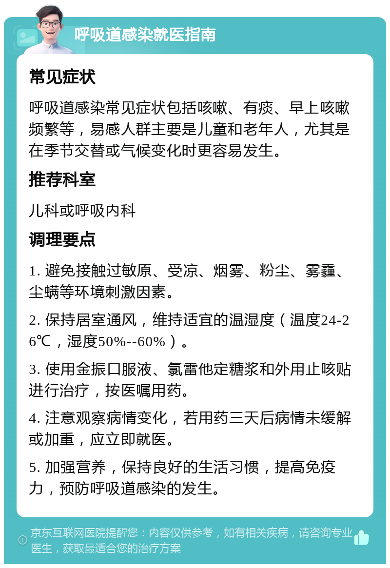 呼吸道感染就医指南 常见症状 呼吸道感染常见症状包括咳嗽、有痰、早上咳嗽频繁等，易感人群主要是儿童和老年人，尤其是在季节交替或气候变化时更容易发生。 推荐科室 儿科或呼吸内科 调理要点 1. 避免接触过敏原、受凉、烟雾、粉尘、雾霾、尘螨等环境刺激因素。 2. 保持居室通风，维持适宜的温湿度（温度24-26℃，湿度50%--60%）。 3. 使用金振口服液、氯雷他定糖浆和外用止咳贴进行治疗，按医嘱用药。 4. 注意观察病情变化，若用药三天后病情未缓解或加重，应立即就医。 5. 加强营养，保持良好的生活习惯，提高免疫力，预防呼吸道感染的发生。