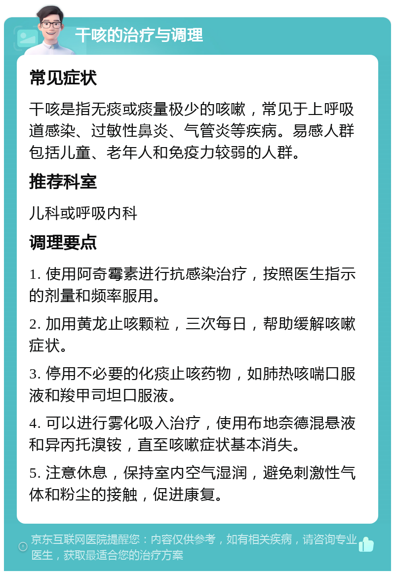 干咳的治疗与调理 常见症状 干咳是指无痰或痰量极少的咳嗽，常见于上呼吸道感染、过敏性鼻炎、气管炎等疾病。易感人群包括儿童、老年人和免疫力较弱的人群。 推荐科室 儿科或呼吸内科 调理要点 1. 使用阿奇霉素进行抗感染治疗，按照医生指示的剂量和频率服用。 2. 加用黄龙止咳颗粒，三次每日，帮助缓解咳嗽症状。 3. 停用不必要的化痰止咳药物，如肺热咳喘口服液和羧甲司坦口服液。 4. 可以进行雾化吸入治疗，使用布地奈德混悬液和异丙托溴铵，直至咳嗽症状基本消失。 5. 注意休息，保持室内空气湿润，避免刺激性气体和粉尘的接触，促进康复。